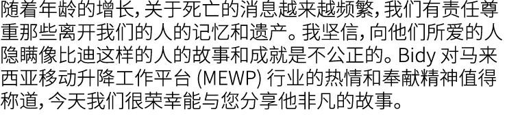 随着年龄的增长，关于死亡的消息越来越频繁，我们有责任尊重那些离开我们的人的记忆和遗产。 我坚信，向他们所爱的人隐瞒像比迪这样的人的故事和成就是不公正的。 Bidy 对马来西亚移动升降工作平台 (MEWP) 行业的热情和奉献精神值得称道...