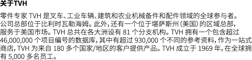 关于TVH 零件专家 TVH 是叉车、工业车辆、建筑和农业机械备件和配件领域的全球参与者。 公司总部位于比利时瓦勒海姆。 此外，还有一个位于堪萨斯州（美国）的区域总部，服务于美国市场。 TVH 总共在各大洲设有 81 个分支机构。 T...