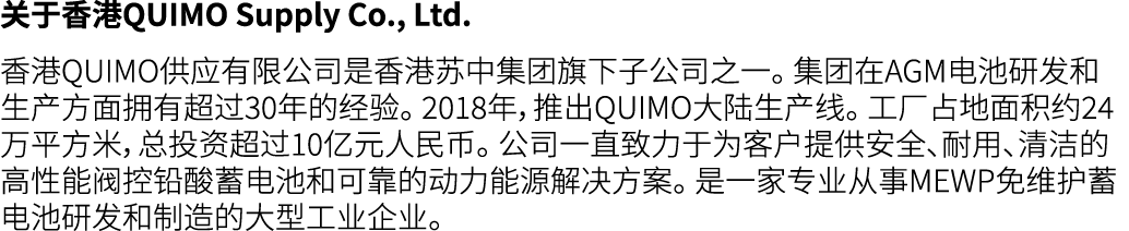 关于香港QUIMO Supply Co., Ltd. 香港QUIMO供应有限公司是香港苏中集团旗下子公司之一。 集团在AGM电池研发和生产方面拥有超过30年的经验。 2018年，推出QUIMO大陆生产线。 工厂占地面积约24万平方米，...