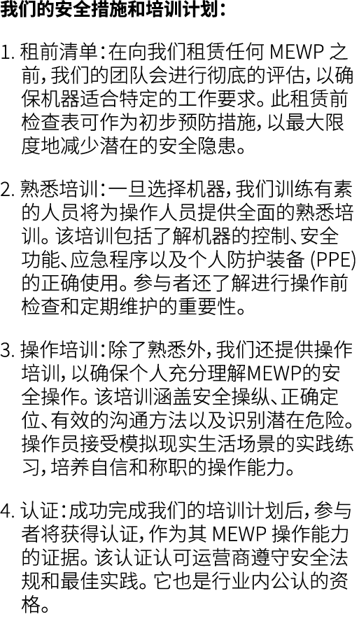 我们的安全措施和培训计划： 1. 租前清单：在向我们租赁任何 MEWP 之前，我们的团队会进行彻底的评估，以确保机器适合特定的工作要求。 此租赁前检查表可作为初步预防措施，以最大限度地减少潜在的安全隐患。 2. 熟悉培训：一旦选择机器...