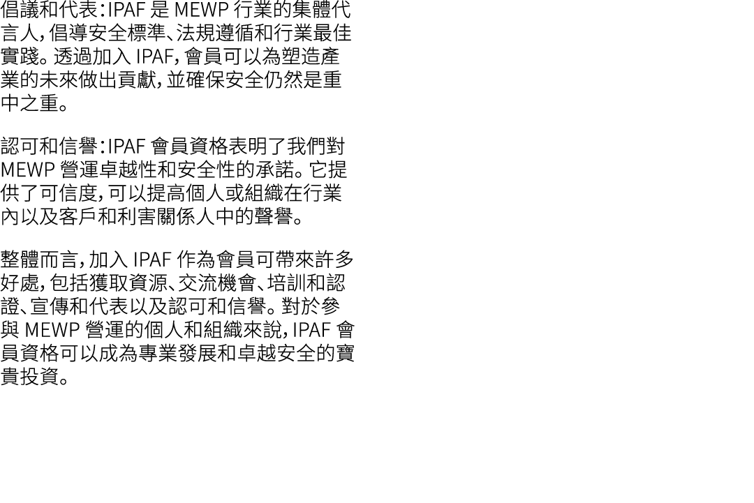倡議和代表：IPAF 是 MEWP 行業的集體代言人，倡導安全標準、法規遵循和行業最佳實踐。 透過加入 IPAF，會員可以為塑造產業的未來做出貢獻，並確保安全仍然是重中之重。 認可和信譽：IPAF 會員資格表明了我們對 MEWP 營運...