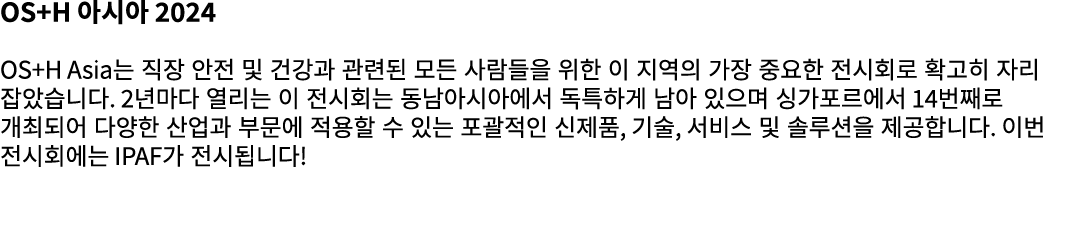 OS+H 아시아 2024 OS+H Asia는 직장 안전 및 건강과 관련된 모든 사람들을 위한 이 지역의 가장 중요한 전시회로 확고히 자리 잡았습니다. 2년마다 열리는 이 전시회는 동남아시아에서 독특하게 남아 있...