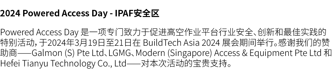 2024 Powered Access Day IPAF安全区 Powered Access Day 是一项专门致力于促进高空作业平台行业安全、创新和最佳实践的特别活动，于2024年3月19日至21日在 BuildTech Asia ...