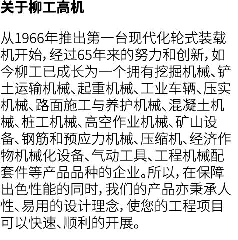 关于柳工高机 从1966年推出第一台现代化轮式装载机开始，经过65年来的努力和创新，如今柳工已成长为一个拥有挖掘机械、铲土运输机械、起重机械、工业车辆、压实机械、路面施工与养护机械、混凝土机械、桩工机械、高空作业机械、矿山设备、钢筋和...
