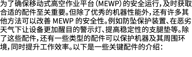 为了确保移动式高空作业平台（MEWP）的安全运行，及时获取合适的配件至关重要。但除了优秀的机器性能外，还有许多其他方法可以改善 MEWP 的安全性。例如防坠保护装置、在恶劣天气下让设备更加醒目的警示灯、提高稳定性的支腿垫等。除了这些配...