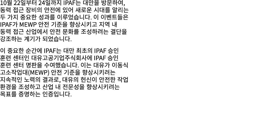 10월 22일부터 24일까지 IPAF는 대만을 방문하여, 동력 접근 장비의 안전에 있어 새로운 시대를 알리는 두 가지 중요한 성과를 이루었습니다. 이 이벤트들은 IPAF가 MEWP 안전 기준을 향상시키고 지역 ...