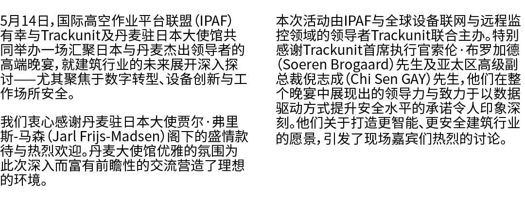 5月14日，国际高空作业平台联盟（IPAF）有幸与Trackunit及丹麦驻日本大使馆共同举办一场汇聚日本与丹麦杰出领导者的高端晚宴，就建筑行业的未来展开深入探讨——尤其聚焦于数字转型、设备创新与工作场所安全。 我们衷心感谢丹麦驻日本...