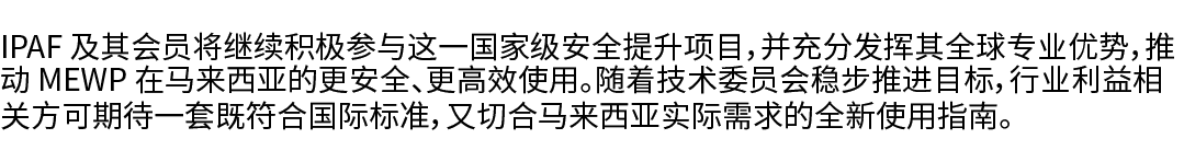 IPAF 及其会员将继续积极参与这一国家级安全提升项目，并充分发挥其全球专业优势，推动 MEWP 在马来西亚的更安全、更高效使用。随着技术委员会稳步推进目标，行业利益相关方可期待一套既符合国际标准，又切合马来西亚实际需求的全新使用指南。 