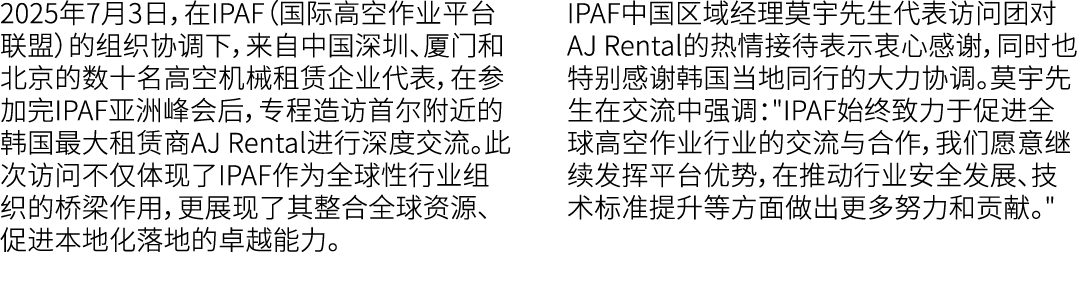 2025年7月3日，在IPAF（国际高空作业平台联盟）的组织协调下，来自中国深圳、厦门和北京的数十名高空机械租赁企业代表，在参加完IPAF亚洲峰会后，专程造访首尔附近的韩国最大租赁商AJ Rental进行深度交流。此次访问不仅体现了I...