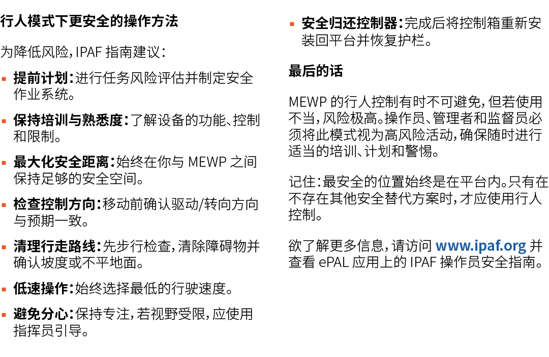 行人模式下更安全的操作方法 为降低风险，IPAF 指南建议： ▪ 提前计划：进行任务风险评估并制定安全作业系统。 ▪ 保持培训与熟悉度：了解设备的功能、控制和限制。 ▪ 最大化安全距离：始终在你与 MEWP 之间保持足够的安全空间。 ...