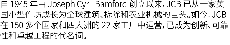 自 1945 年由 Joseph Cyril Bamford 创立以来，JCB 已从一家英国小型作坊成长为全球建筑、拆除和农业机械的巨头。如今，JCB 在 150 多个国家和四大洲的 22 家工厂中运营，已成为创新、可靠性和卓越工程的...