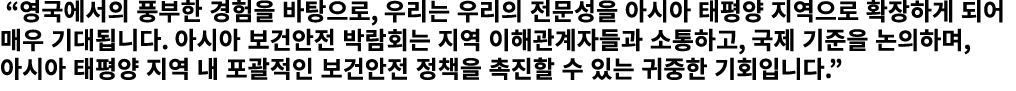 “영국에서의 풍부한 경험을 바탕으로, 우리는 우리의 전문성을 아시아 태평양 지역으로 확장하게 되어 매우 기대됩니다. 아시아 보건안전 박람회는 지역 이해관계자들과 소통하고, 국제 기준을 논의하며, 아시아 태평양...