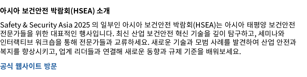 아시아 보건안전 박람회(HSEA) 소개 Safety & Security Asia 2025 의 일부인 아시아 보건안전 박람회(HSEA)는 아시아 태평양 보건안전 전문가들을 위한 대표적인 행사입니다. 최신 산업 보...