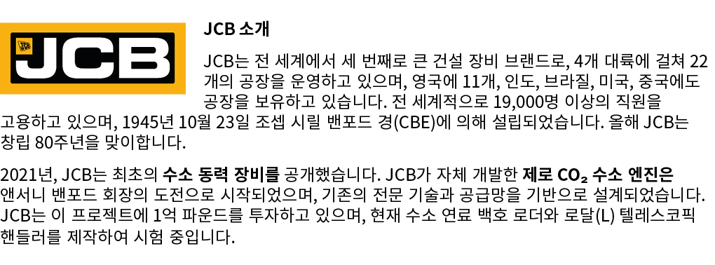 ￼JCB 소개 JCB는 전 세계에서 세 번째로 큰 건설 장비 브랜드로, 4개 대륙에 걸쳐 22개의 공장을 운영하고 있으며, 영국에 11개, 인도, 브라질, 미국, 중국에도 공장을 보유하고 있습니다. 전 세계적으...