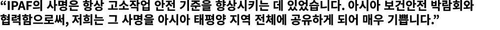 “IPAF의 사명은 항상 고소작업 안전 기준을 향상시키는 데 있었습니다. 아시아 보건안전 박람회와 협력함으로써, 저희는 그 사명을 아시아 태평양 지역 전체에 공유하게 되어 매우 기쁩니다.”