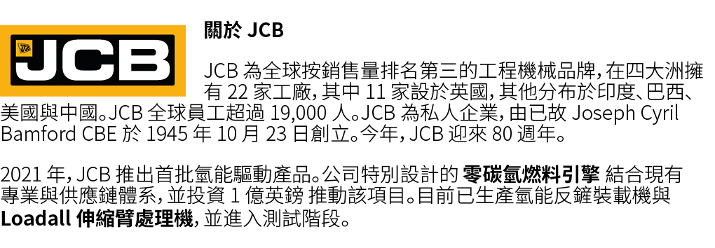 ￼關於 JCB JCB 為全球按銷售量排名第三的工程機械品牌，在四大洲擁有 22 家工廠，其中 11 家設於英國，其他分布於印度、巴西、美國與中國。JCB 全球員工超過 19,000 人。JCB 為私人企業，由已故 Joseph Cy...