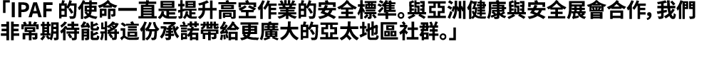 「IPAF 的使命一直是提升高空作業的安全標準。與亞洲健康與安全展會合作，我們非常期待能將這份承諾帶給更廣大的亞太地區社群。」