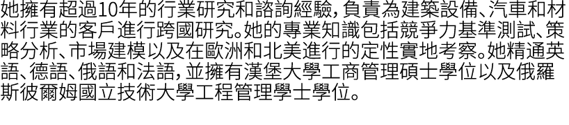 她擁有超過10年的行業研究和諮詢經驗，負責為建築設備、汽車和材料行業的客戶進行跨國研究。她的專業知識包括競爭力基準測試、策略分析、市場建模以及在歐洲和北美進行的定性實地考察。她精通英語、德語、俄語和法語，並擁有漢堡大學工商管理碩士學位...