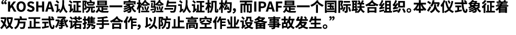 “KOSHA认证院是一家检验与认证机构，而IPAF是一个国际联合组织。本次仪式象征着双方正式承诺携手合作，以防止高空作业设备事故发生。”