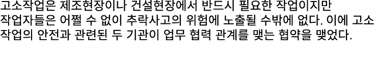 고소작업은 제조현장이나 건설현장에서 반드시 필요한 작업이지만 작업자들은 어쩔 수 없이 추락사고의 위험에 노출될 수밖에 없다. 이에 고소 작업의 안전과 관련된 두 기관이 업무 협력 관계를 맺는 협약을 맺었다.