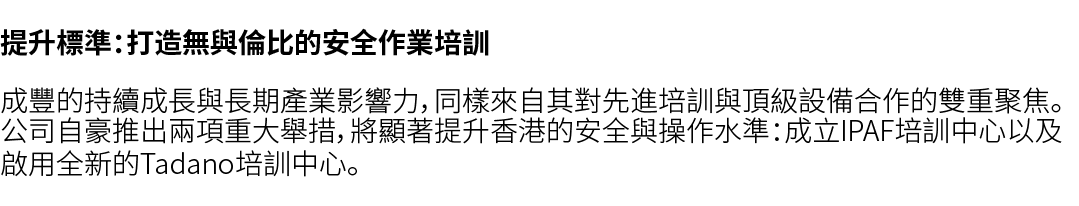 提升標準：打造無與倫比的安全作業培訓 成豐的持續成長與長期產業影響力，同樣來自其對先進培訓與頂級設備合作的雙重聚焦。公司自豪推出兩項重大舉措，將顯著提升香港的安全與操作水準：成立IPAF培訓中心以及啟用全新的Tadano培訓中心。 