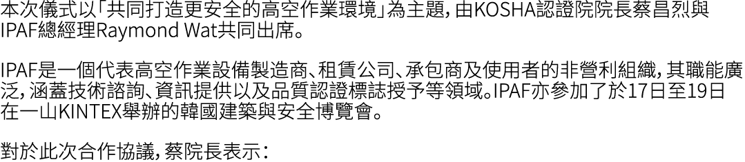 本次儀式以「共同打造更安全的高空作業環境」為主題，由KOSHA認證院院長蔡昌烈與IPAF總經理Raymond Wat共同出席。 IPAF是一個代表高空作業設備製造商、租賃公司、承包商及使用者的非營利組織，其職能廣泛，涵蓋技術諮詢、資訊...
