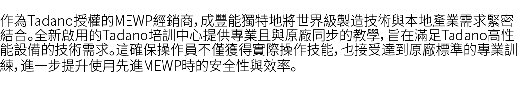 作為Tadano授權的MEWP經銷商，成豐能獨特地將世界級製造技術與本地產業需求緊密結合。全新啟用的Tadano培訓中心提供專業且與原廠同步的教學，旨在滿足Tadano高性能設備的技術需求。這確保操作員不僅獲得實際操作技能，也接受達到...