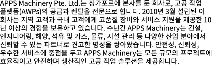 APPS Machinery Pte. Ltd.는 싱가포르에 본사를 둔 회사로, 고공 작업 플랫폼(AWPs)의 공급과 렌탈을 전문으로 합니다. 2010년 3월 설립된 이 회사는 지역 고객과 국내 고객에게 고품질 장...
