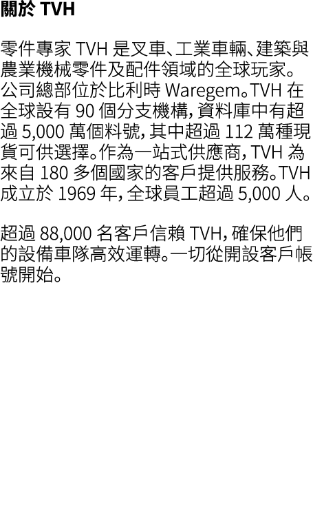 關於 TVH 零件專家 TVH 是叉車、工業車輛、建築與農業機械零件及配件領域的全球玩家。公司總部位於比利時 Waregem。TVH 在全球設有 90 個分支機構，資料庫中有超過 5,000 萬個料號，其中超過 112 萬種現貨可供選...