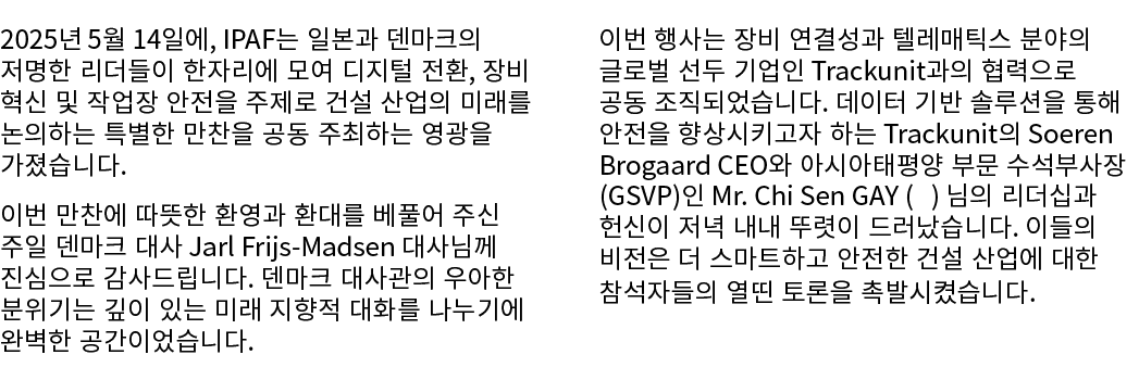 2025년 5월 14일에, IPAF는 일본과 덴마크의 저명한 리더들이 한자리에 모여 디지털 전환, 장비 혁신 및 작업장 안전을 주제로 건설 산업의 미래를 논의하는 특별한 만찬을 공동 주최하는 영광을 가졌습니다....